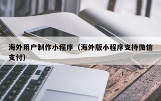 霍邱海外用户制作小程序（海外版小程序支持微信支付）