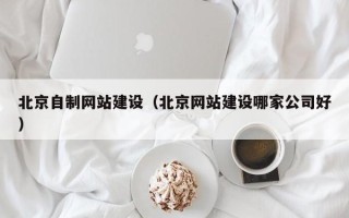 霍邱北京自制网站建设（北京网站建设哪家公司好）