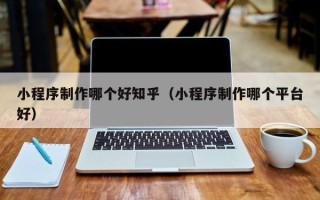 霍邱小程序制作哪个好知乎（小程序制作哪个平台好）